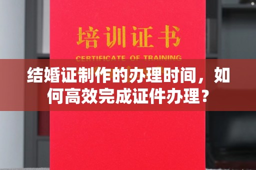 襄城结婚证制作的办理时间，如何高效完成证件办理？